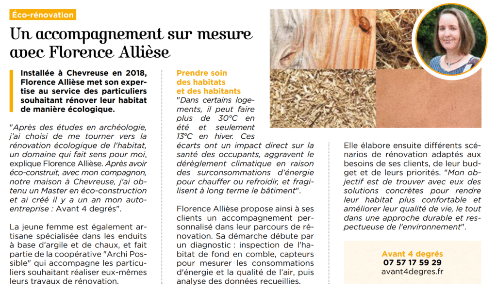 Un accompagnement sur mesure avec Florence Allièse Installée à Chevreuse en 2018, Florence Allièse met son expertise au service des particuliers souhaitant rénover leur habitat de manière écologique. "Après des études en archéologie, j’ai choisi de me tourner vers la rénovation écologique de l'habitat, un domaine qui fait sens pour moi, explique Florence Allièse. Après avoir éco-construit, avec mon compagnon, notre maison à Chevreuse, j'ai obtenu un Master en éco-construction et ai créé il y a un an mon autoentreprise : Avant 4 degrés". La jeune femme est également artisane spécialisée dans les enduits à base d’argile et de chaux, et fait partie de la coopérative "Archi Possible" qui accompagne les particuliers souhaitant réaliser eux-mêmes leurs travaux de rénovation. Prendre soin des habitats et des habitants "Dans certains logements, il peut faire plus de 30°C en été et seulement 13°C en hiver. Ces écarts ont un impact direct sur la santé des occupants, aggravent le dérèglement climatique en raison des surconsommations d’énergie pour chauffer ou refroidir, et fragilisent à long terme le bâtiment". Florence Allièse propose ainsi à ses clients un accompagnement personnalisé dans leur parcours de rénovation. Sa démarche débute par un diagnostic : inspection de l'habitat de fond en comble, capteurs pour mesurer les consommations d'énergie et la qualité de l’air, puis analyse des données recueillies. Elle élabore ensuite différents scénarios de rénovation adaptés aux besoins de ses clients, de leur budget et de leurs priorités. "Mon objectif est de trouver avec eux des solutions concrètes pour rendre leur habitat plus confortable et améliorer leur qualité de vie, le tout dans une approche durable et respectueuse de l'environnement".